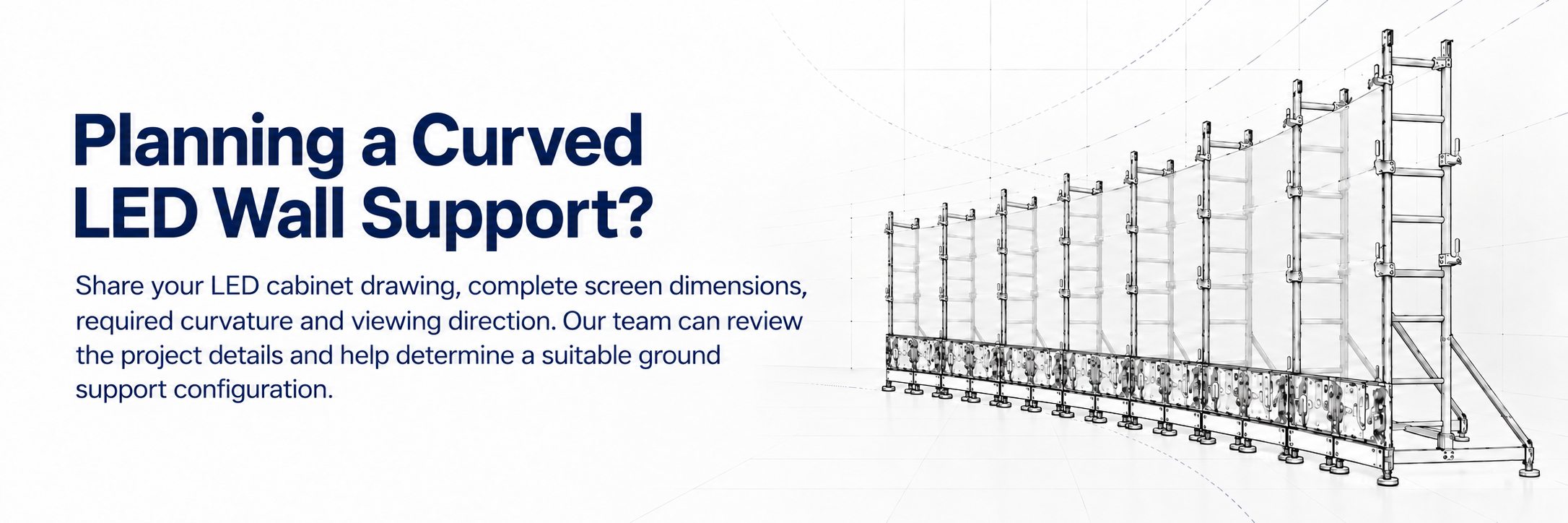 Share your requirement to plan a custom curved LED wall support system